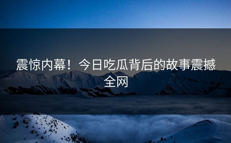 震惊内幕！今日吃瓜背后的故事震撼全网