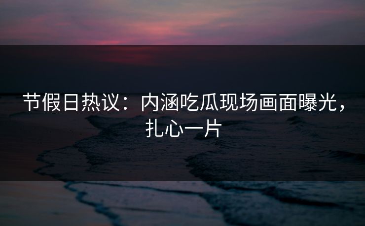 节假日热议：内涵吃瓜现场画面曝光，扎心一片