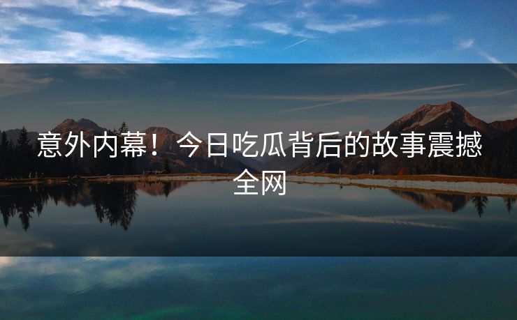 意外内幕！今日吃瓜背后的故事震撼全网