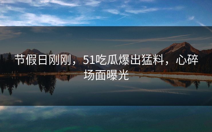 节假日刚刚，51吃瓜爆出猛料，心碎场面曝光