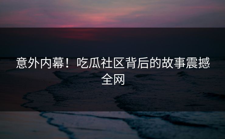 意外内幕！吃瓜社区背后的故事震撼全网