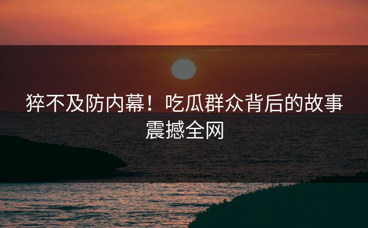 猝不及防内幕！吃瓜群众背后的故事震撼全网