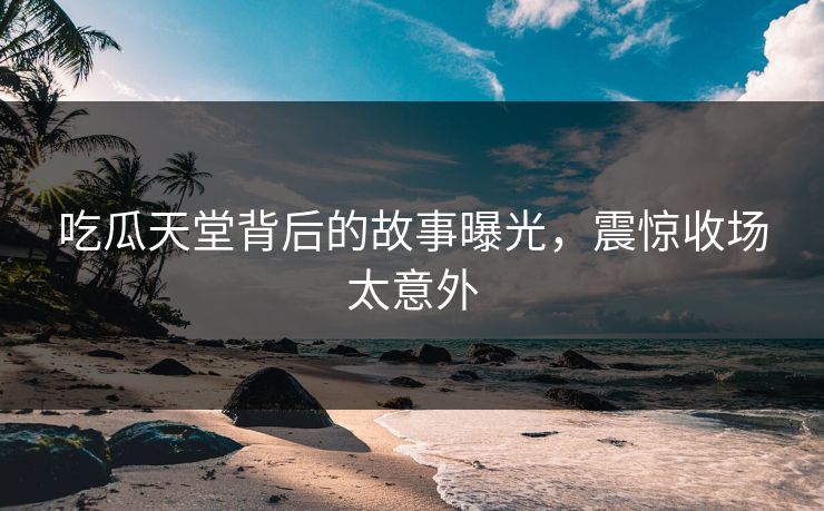 吃瓜天堂背后的故事曝光，震惊收场太意外