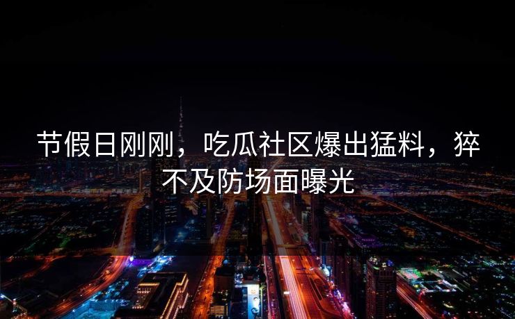 节假日刚刚，吃瓜社区爆出猛料，猝不及防场面曝光