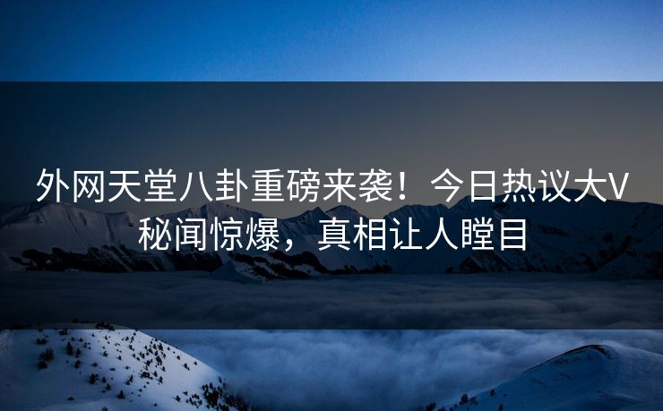 外网天堂八卦重磅来袭！今日热议大V秘闻惊爆，真相让人瞠目