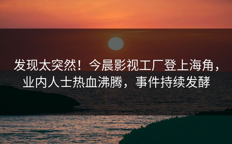 发现太突然！今晨影视工厂登上海角，业内人士热血沸腾，事件持续发酵