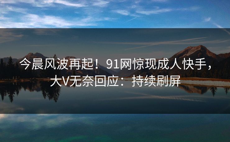 今晨风波再起！91网惊现成人快手，大V无奈回应：持续刷屏