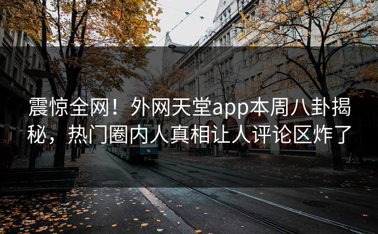 震惊全网！外网天堂app本周八卦揭秘，热门圈内人真相让人评论区炸了