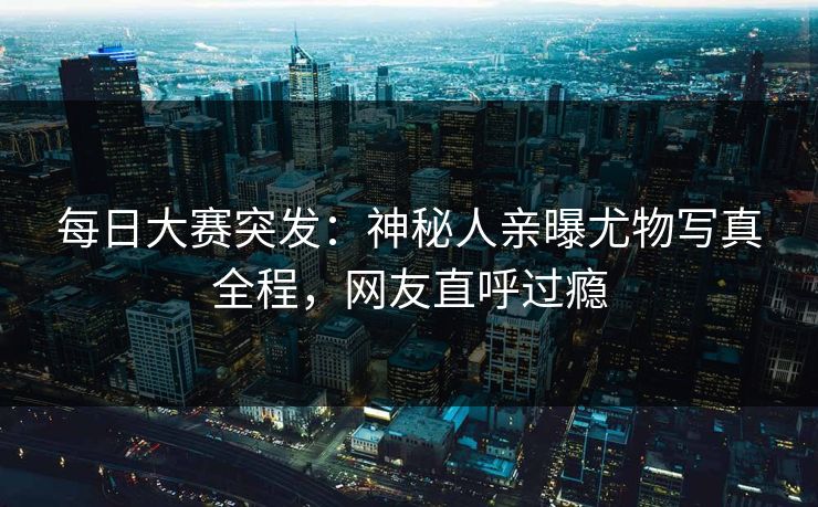 每日大赛突发：神秘人亲曝尤物写真全程，网友直呼过瘾