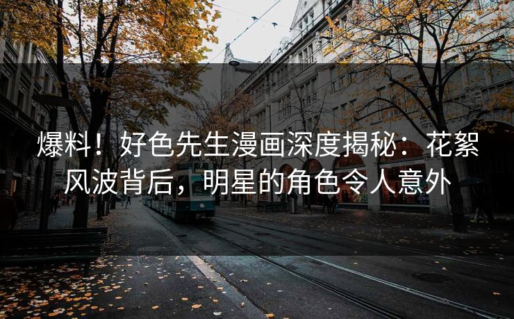 爆料！好色先生漫画深度揭秘：花絮风波背后，明星的角色令人意外