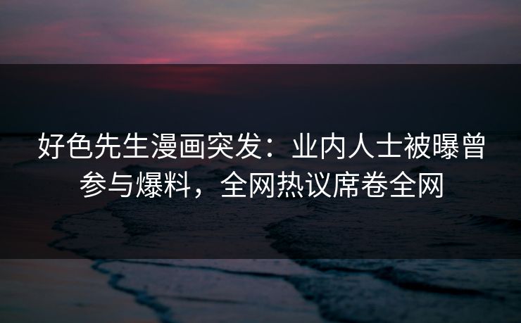 好色先生漫画突发：业内人士被曝曾参与爆料，全网热议席卷全网