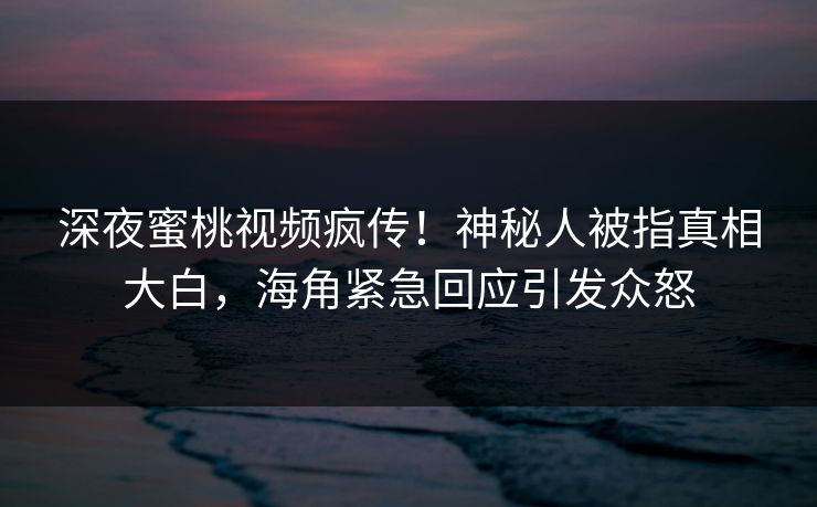 深夜蜜桃视频疯传！神秘人被指真相大白，海角紧急回应引发众怒
