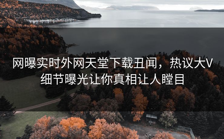 网曝实时外网天堂下载丑闻，热议大V细节曝光让你真相让人瞠目
