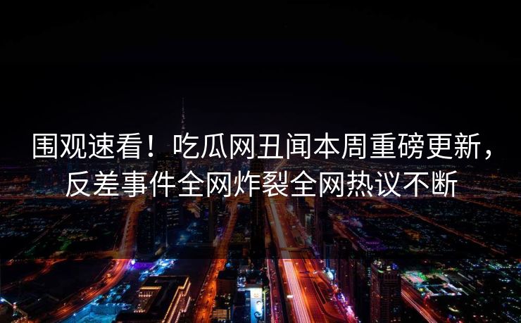围观速看！吃瓜网丑闻本周重磅更新，反差事件全网炸裂全网热议不断