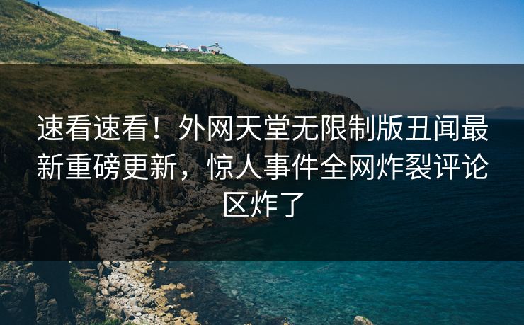 速看速看！外网天堂无限制版丑闻最新重磅更新，惊人事件全网炸裂评论区炸了
