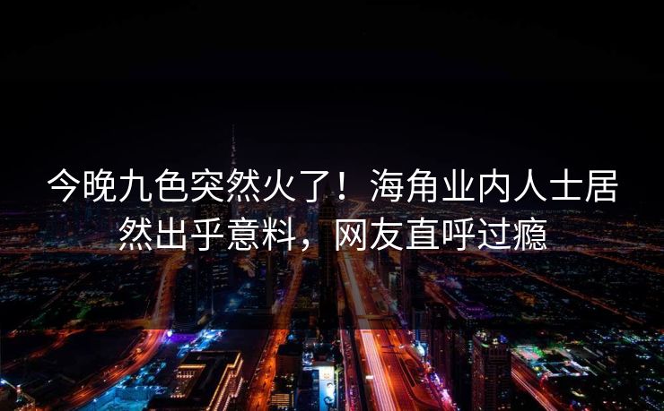 今晚九色突然火了！海角业内人士居然出乎意料，网友直呼过瘾