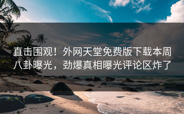 直击围观！外网天堂免费版下载本周八卦曝光，劲爆真相曝光评论区炸了
