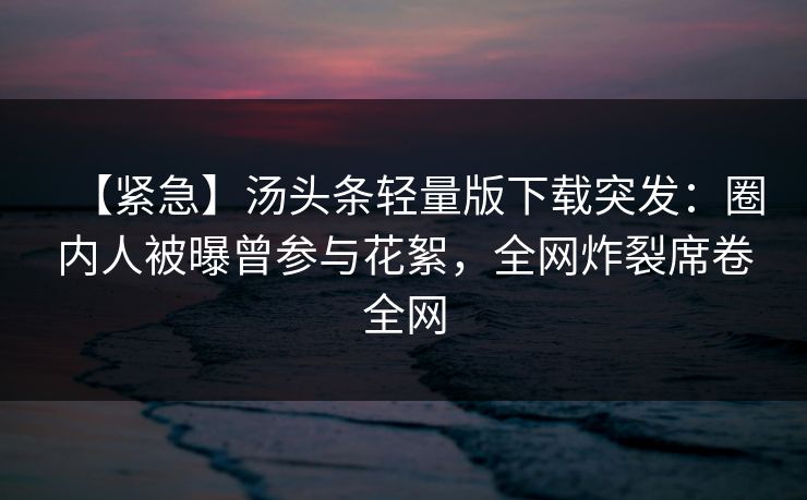 【紧急】汤头条轻量版下载突发：圈内人被曝曾参与花絮，全网炸裂席卷全网