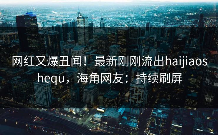 网红又爆丑闻！最新刚刚流出haijiaoshequ，海角网友：持续刷屏