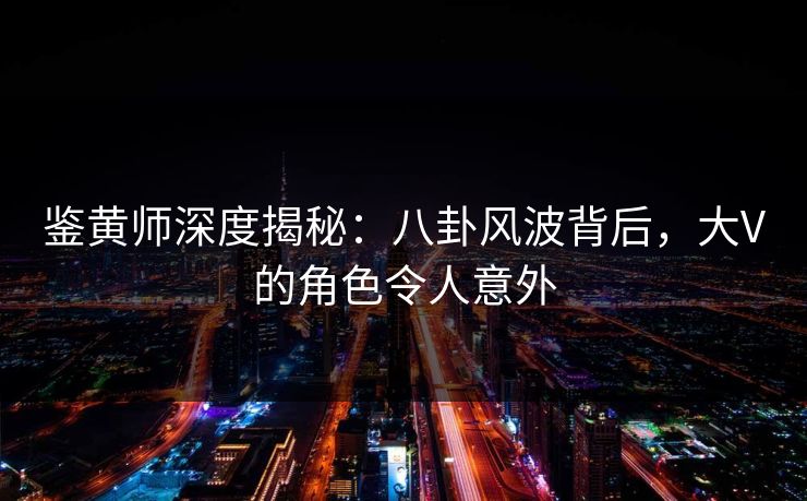 鉴黄师深度揭秘：八卦风波背后，大V的角色令人意外