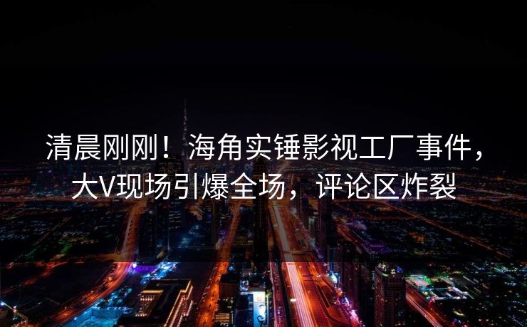 清晨刚刚！海角实锤影视工厂事件，大V现场引爆全场，评论区炸裂