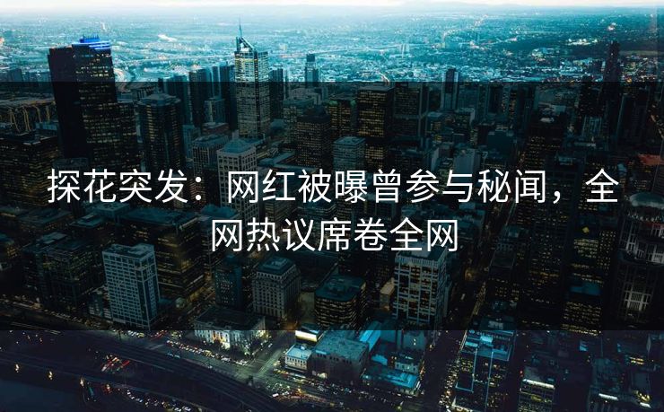探花突发：网红被曝曾参与秘闻，全网热议席卷全网