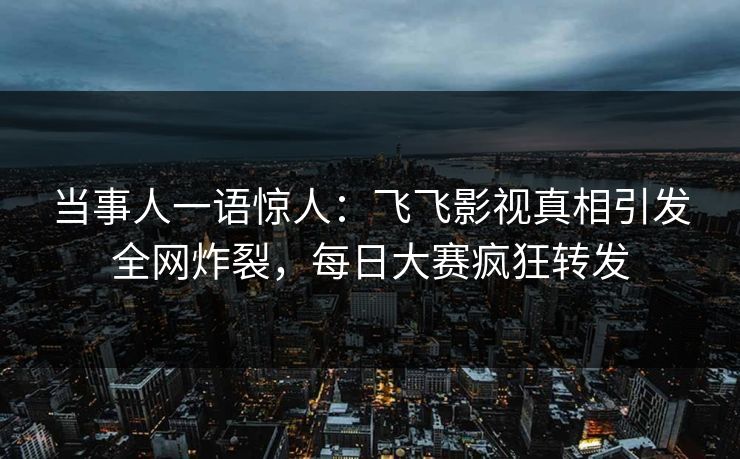 当事人一语惊人：飞飞影视真相引发全网炸裂，每日大赛疯狂转发