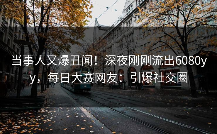 当事人又爆丑闻！深夜刚刚流出6080yy，每日大赛网友：引爆社交圈
