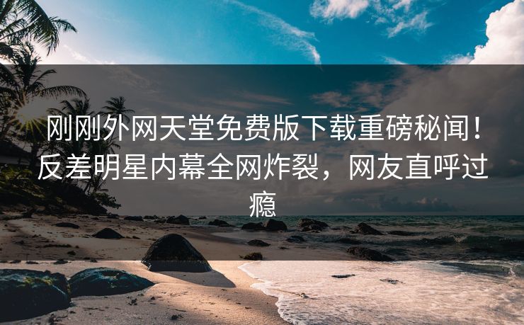 刚刚外网天堂免费版下载重磅秘闻！反差明星内幕全网炸裂，网友直呼过瘾
