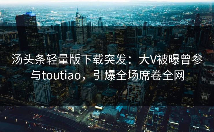汤头条轻量版下载突发：大V被曝曾参与toutiao，引爆全场席卷全网