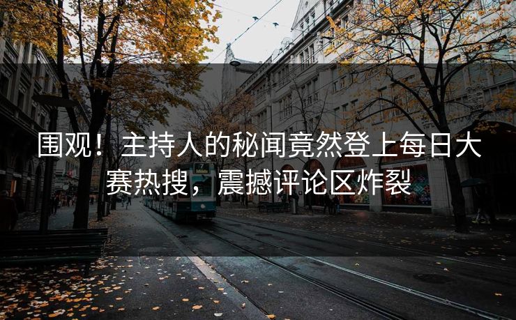 围观！主持人的秘闻竟然登上每日大赛热搜，震撼评论区炸裂