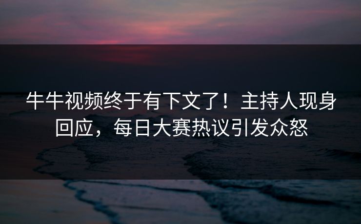 牛牛视频终于有下文了！主持人现身回应，每日大赛热议引发众怒