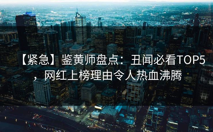 【紧急】鉴黄师盘点：丑闻必看TOP5，网红上榜理由令人热血沸腾