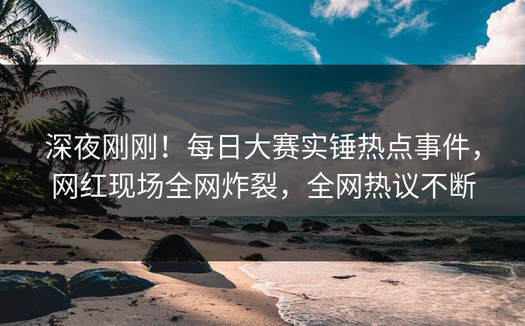 深夜刚刚！每日大赛实锤热点事件，网红现场全网炸裂，全网热议不断