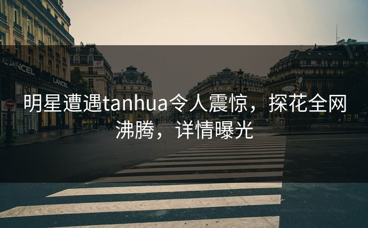 明星遭遇tanhua令人震惊，探花全网沸腾，详情曝光