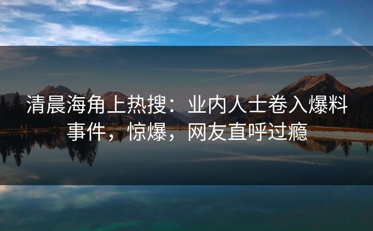 清晨海角上热搜：业内人士卷入爆料事件，惊爆，网友直呼过瘾
