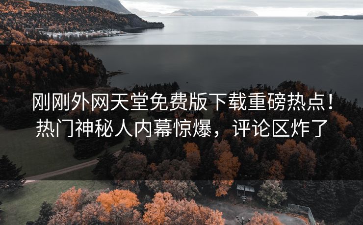 刚刚外网天堂免费版下载重磅热点！热门神秘人内幕惊爆，评论区炸了