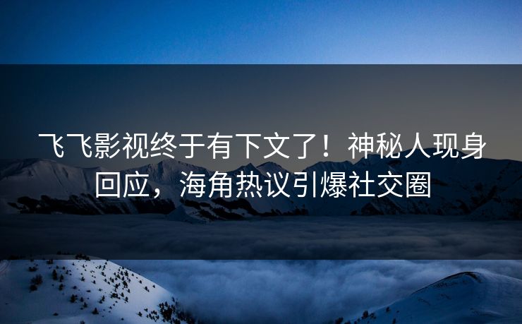飞飞影视终于有下文了！神秘人现身回应，海角热议引爆社交圈