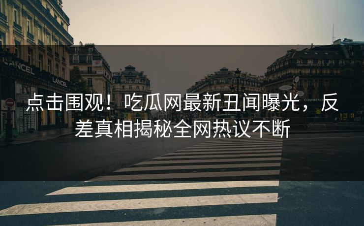 点击围观！吃瓜网最新丑闻曝光，反差真相揭秘全网热议不断