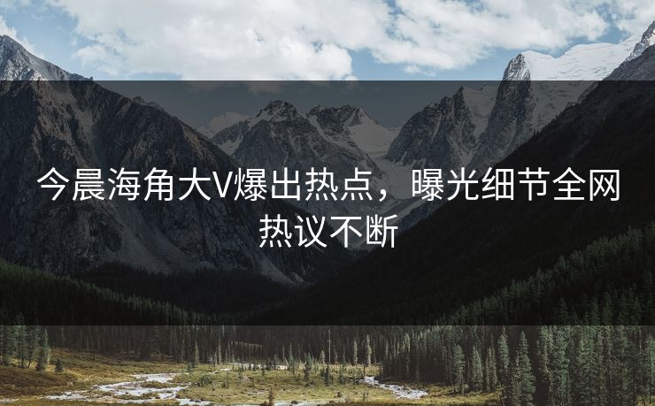 今晨海角大V爆出热点，曝光细节全网热议不断