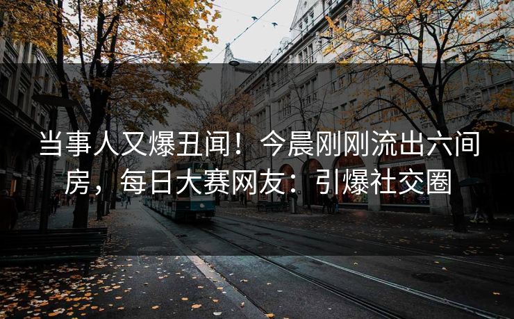 当事人又爆丑闻！今晨刚刚流出六间房，每日大赛网友：引爆社交圈