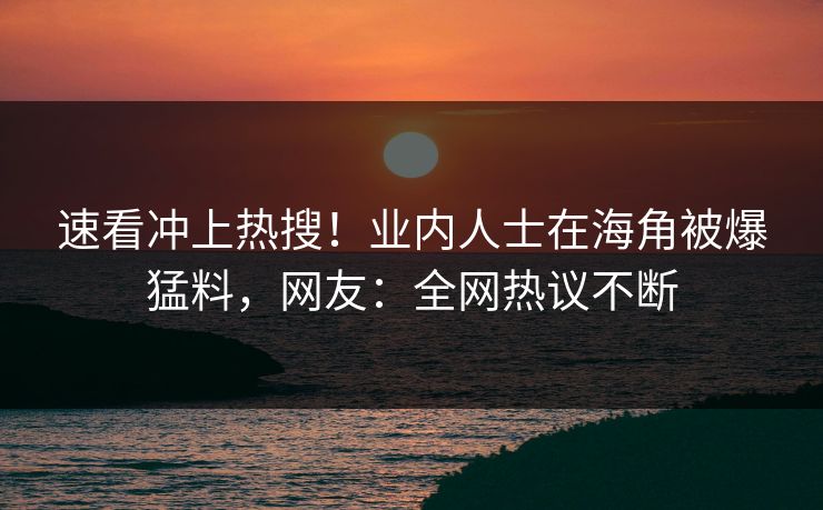 速看冲上热搜！业内人士在海角被爆猛料，网友：全网热议不断