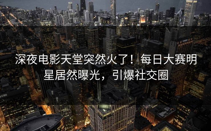 深夜电影天堂突然火了！每日大赛明星居然曝光，引爆社交圈
