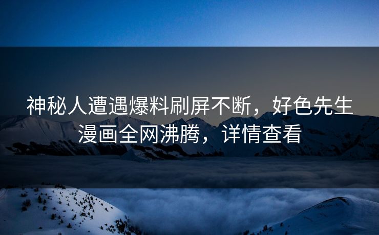 神秘人遭遇爆料刷屏不断，好色先生漫画全网沸腾，详情查看