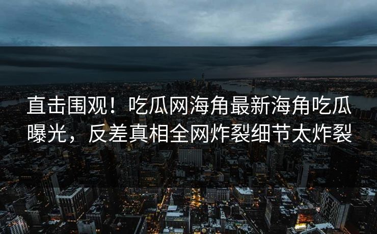直击围观！吃瓜网海角最新海角吃瓜曝光，反差真相全网炸裂细节太炸裂
