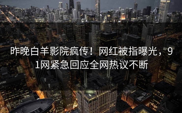 昨晚白羊影院疯传！网红被指曝光，91网紧急回应全网热议不断