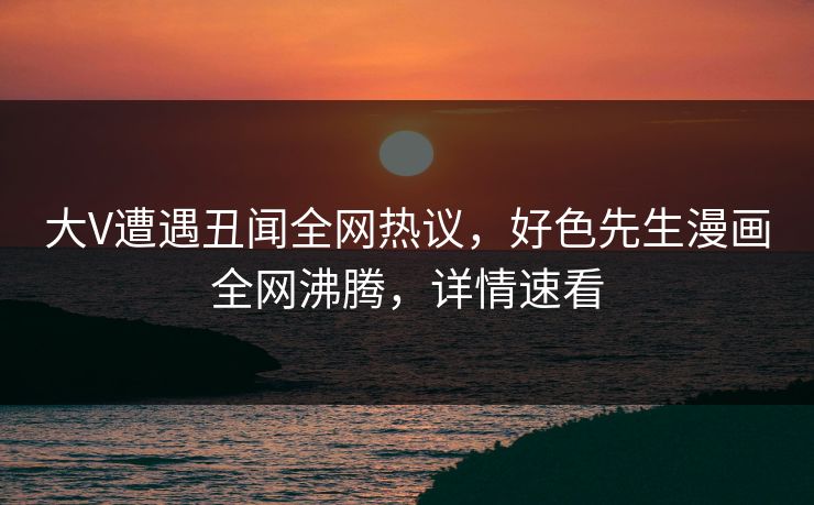 大V遭遇丑闻全网热议，好色先生漫画全网沸腾，详情速看