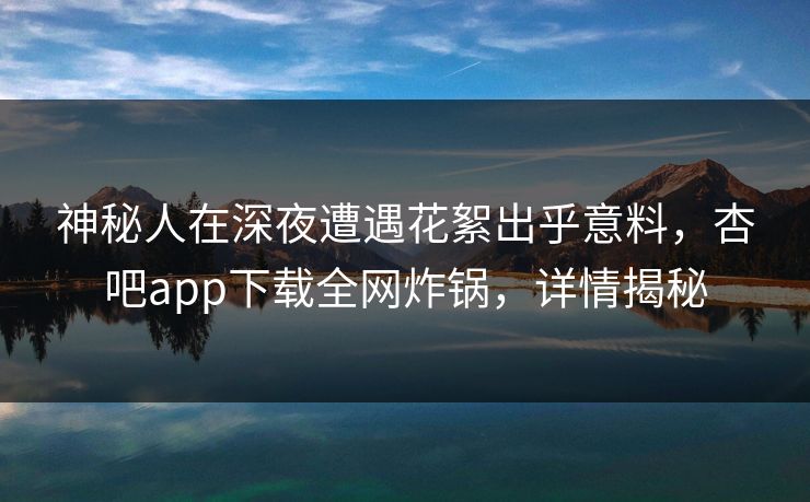 神秘人在深夜遭遇花絮出乎意料，杏吧app下载全网炸锅，详情揭秘