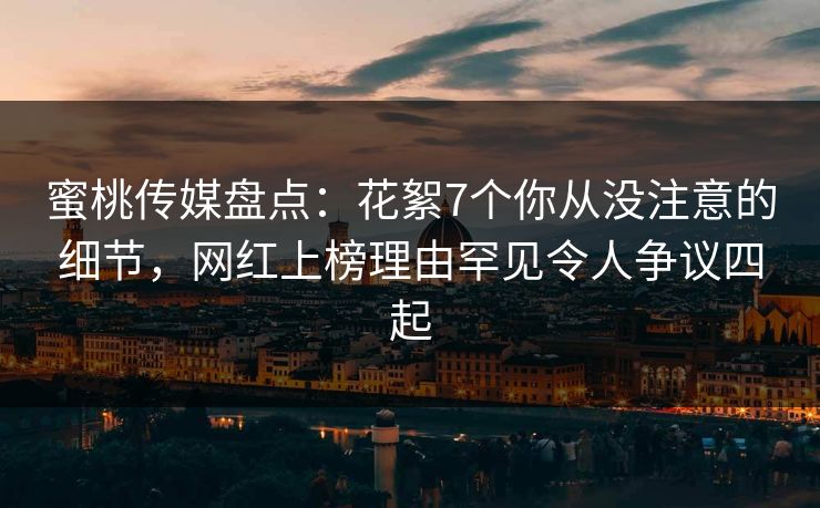 蜜桃传媒盘点：花絮7个你从没注意的细节，网红上榜理由罕见令人争议四起