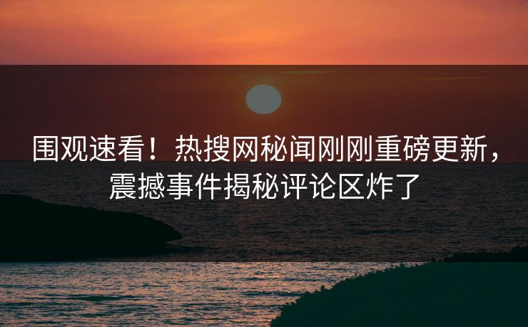 围观速看！热搜网秘闻刚刚重磅更新，震撼事件揭秘评论区炸了
